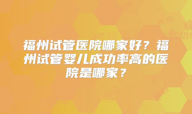福州试管医院哪家好?福州试管婴儿成功率高的医院是哪家?