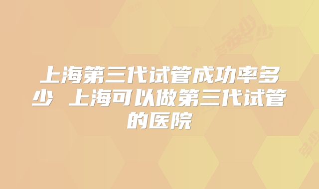 上海第三代试管成功率多少 上海可以做第三代试管的医院