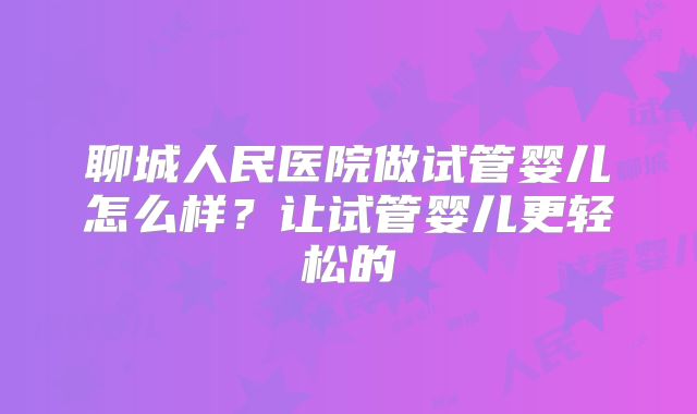 聊城人民医院做试管婴儿怎么样?让试管婴儿更轻松的