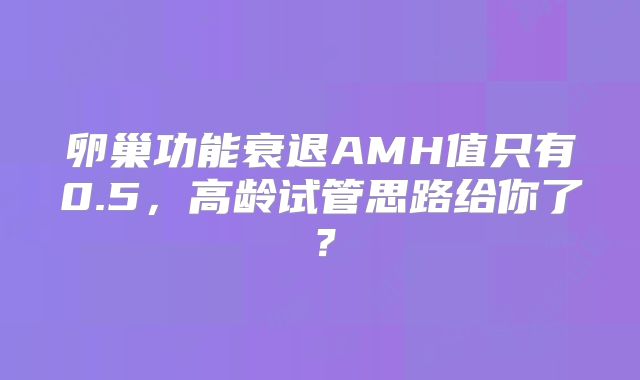 卵巢功能衰退AMH值只有0.5,高龄试管思路给你了?