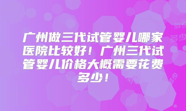 广州做三代试管婴儿哪家医院比较好!广州三代试管婴儿价格大概需要花费多少!