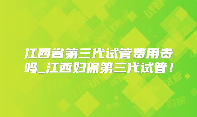 江西省第三代试管费用贵吗_江西妇保第三代试管!