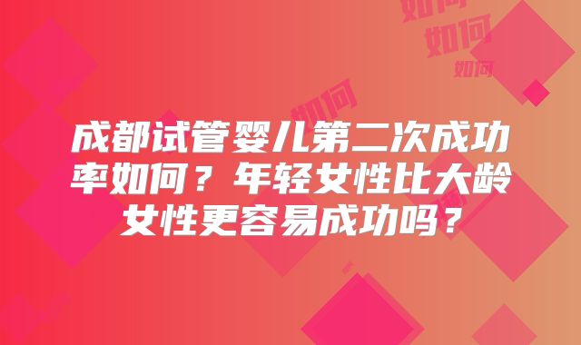 成都试管婴儿第二次成功率如何?年轻女性比大龄女性更容易成功吗?