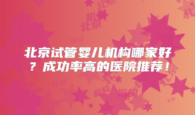 北京试管婴儿机构哪家好?成功率高的医院推荐!