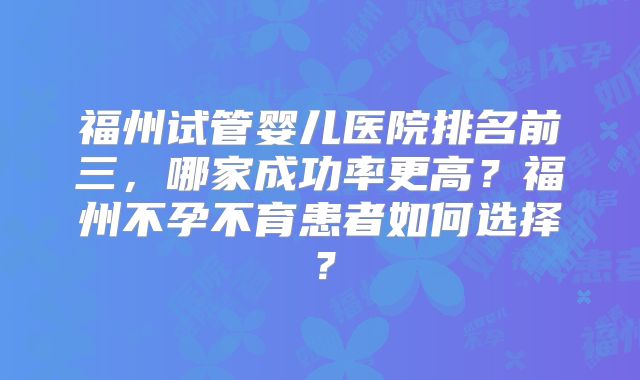 福州试管婴儿医院排名前三，哪家成功率更高？福州不孕不育患者如何选择？