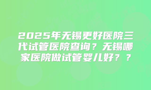 2025年无锡更好医院三代试管医院查询?无锡哪家医院做试管婴儿好??
