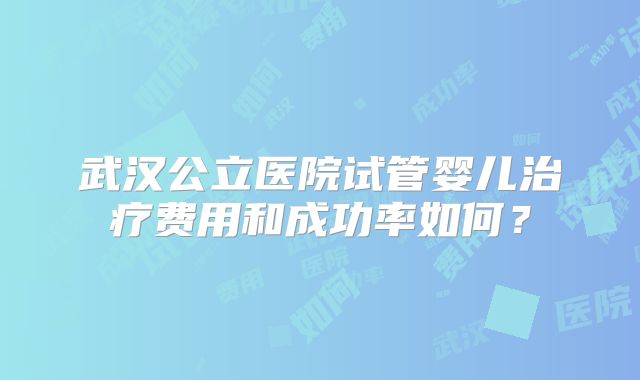 武汉公立医院试管婴儿治疗费用和成功率如何?