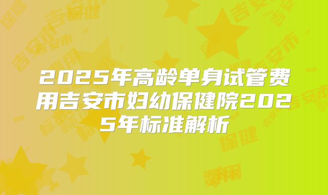 2025年高龄单身试管费用吉安市妇幼保健院2025年标准解析