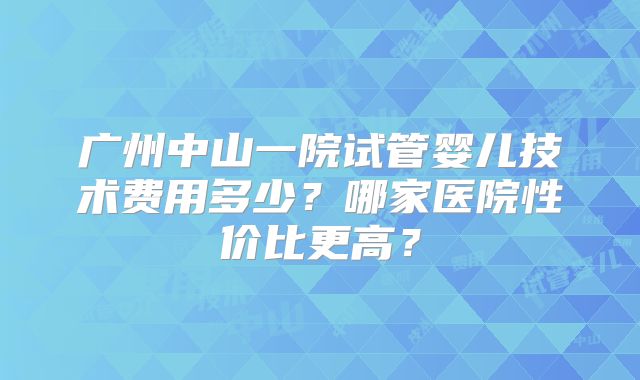 广州中山一院试管婴儿技术费用多少？哪家医院性价比更高？