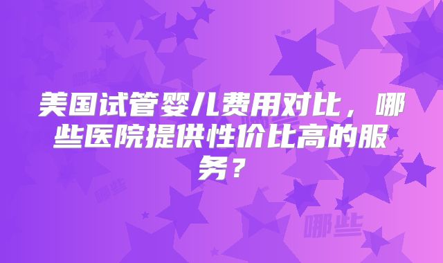 美国试管婴儿费用对比，哪些医院提供性价比高的服务？