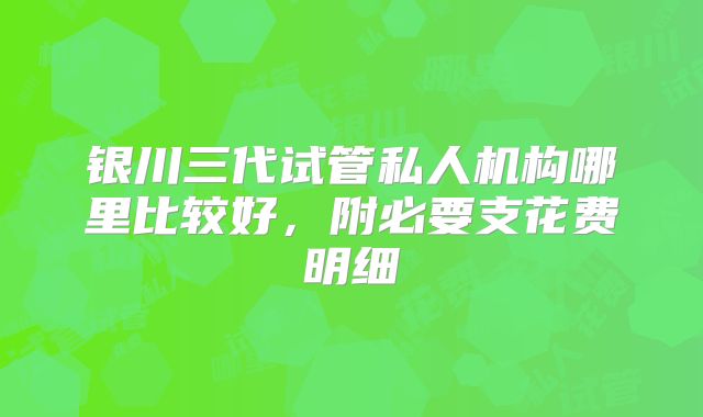 银川三代试管私人机构哪里比较好,附必要支花费明细