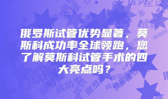 俄罗斯试管优势显著,莫斯科成功率全球领跑,您了解莫斯科试管手术的四大亮点吗?