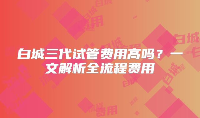 白城三代试管费用高吗?一文解析全流程费用