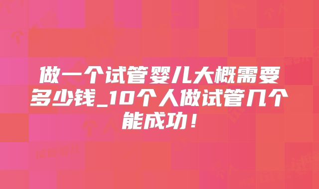 做一个试管婴儿大概需要多少钱_10个人做试管几个能成功！
