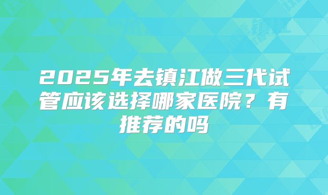 2025年去镇江做三代试管应该选择哪家医院？有推荐的吗