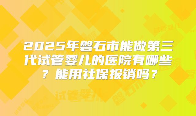 2025年磐石市能做第三代试管婴儿的医院有哪些?能用社保报销吗?