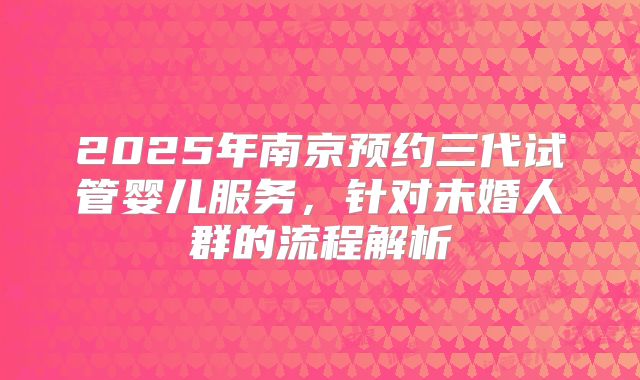 2025年南京预约三代试管婴儿服务，针对未婚人群的流程解析