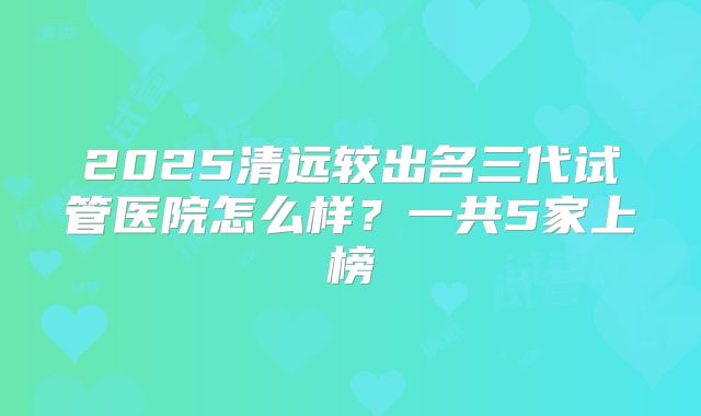 2025清远较出名三代试管医院怎么样?一共5家上榜