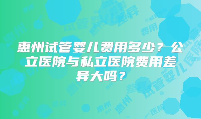 惠州试管婴儿费用多少？公立医院与私立医院费用差异大吗？