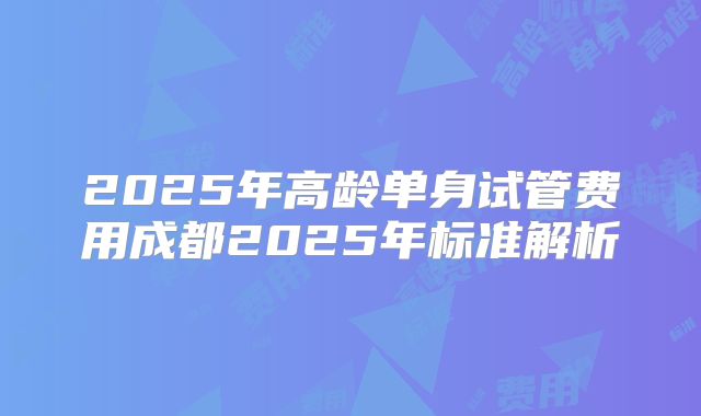 2025年高龄单身试管费用成都2025年标准解析