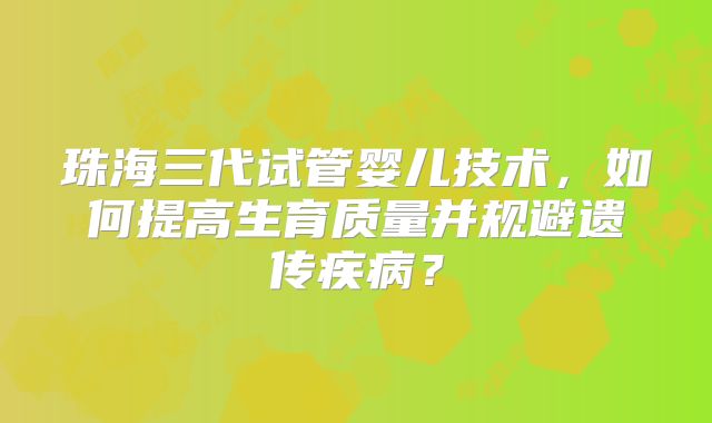 珠海三代试管婴儿技术,如何提高生育质量并规避遗传疾病?