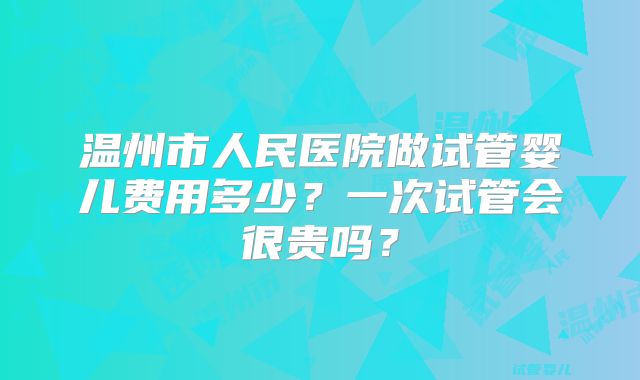温州市人民医院做试管婴儿费用多少？一次试管会很贵吗？