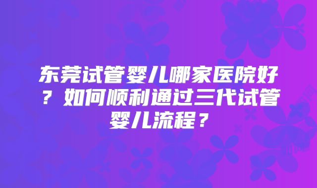 东莞试管婴儿哪家医院好?如何顺利通过三代试管婴儿流程?