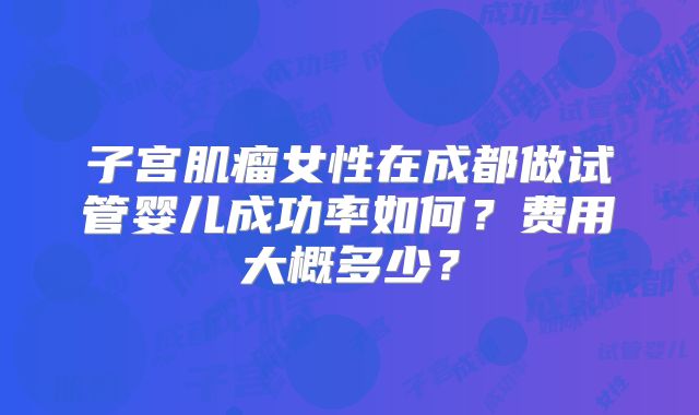 子宫肌瘤女性在成都做试管婴儿成功率如何?费用大概多少?
