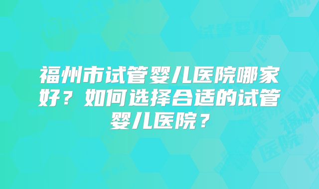 福州市试管婴儿医院哪家好?如何选择合适的试管婴儿医院?