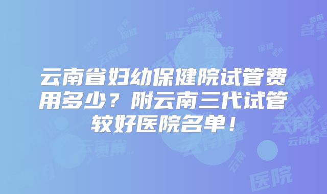 云南省妇幼保健院试管费用多少?附云南三代试管较好医院名单!