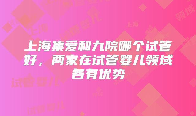 上海集爱和九院哪个试管好,两家在试管婴儿领域各有优势