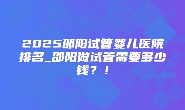 2025邵阳试管婴儿医院排名_邵阳做试管需要多少钱？！