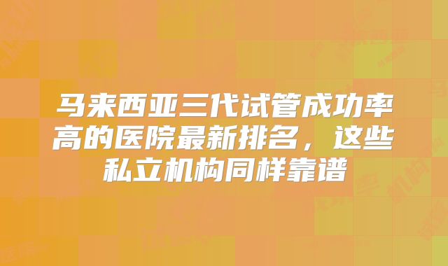 马来西亚三代试管成功率高的医院最新排名，这些私立机构同样靠谱
