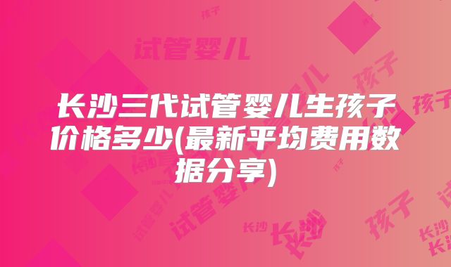 长沙三代试管婴儿生孩子价格多少(最新平均费用数据分享)