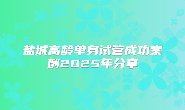 盐城高龄单身试管成功案例2025年分享