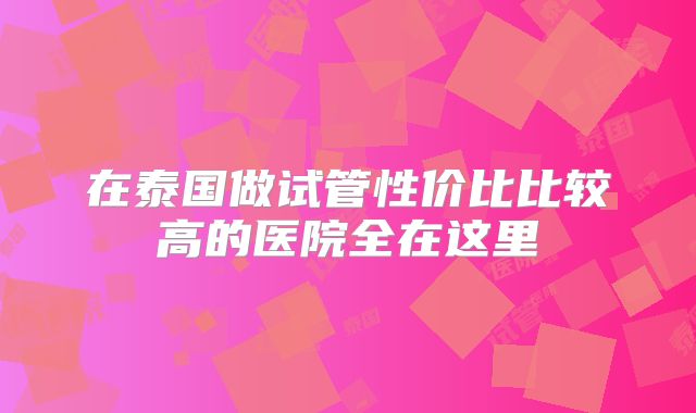 在泰国做试管性价比比较高的医院全在这里
