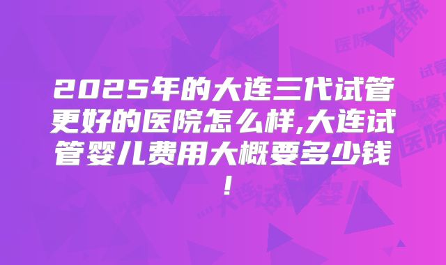 2025年的大连三代试管更好的医院怎么样,大连试管婴儿费用大概要多少钱！