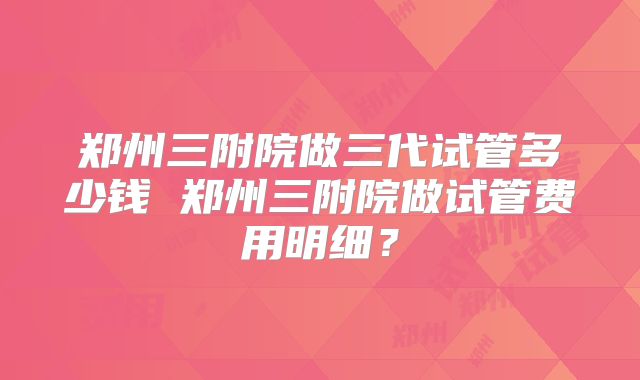 郑州三附院做三代试管多少钱 郑州三附院做试管费用明细？