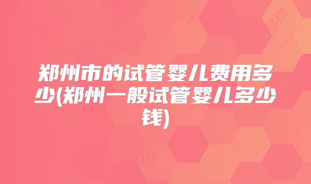 郑州市的试管婴儿费用多少(郑州一般试管婴儿多少钱)