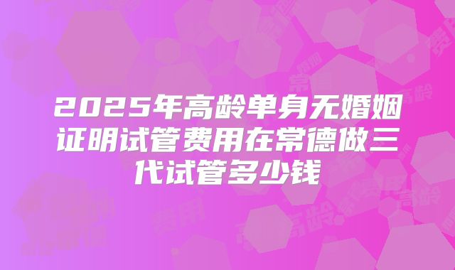 2025年高龄单身无婚姻证明试管费用在常德做三代试管多少钱