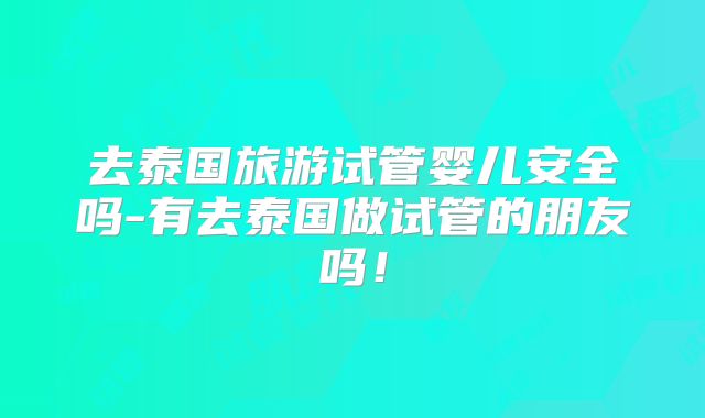 去泰国旅游试管婴儿安全吗-有去泰国做试管的朋友吗！