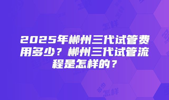 2025年郴州三代试管费用多少?郴州三代试管流程是怎样的?