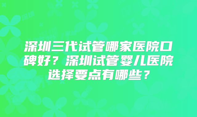 深圳三代试管哪家医院口碑好?深圳试管婴儿医院选择要点有哪些?