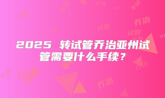 2025 转试管乔治亚州试管需要什么手续?