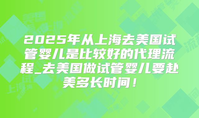 2025年从上海去美国试管婴儿是比较好的代理流程_去美国做试管婴儿要赴美多长时间！