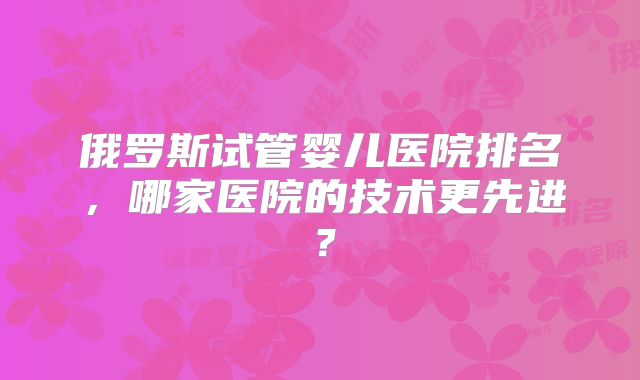 俄罗斯试管婴儿医院排名,哪家医院的技术更先进?