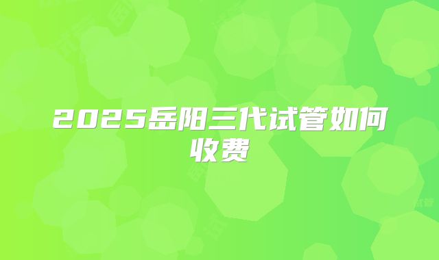 2025岳阳三代试管如何收费