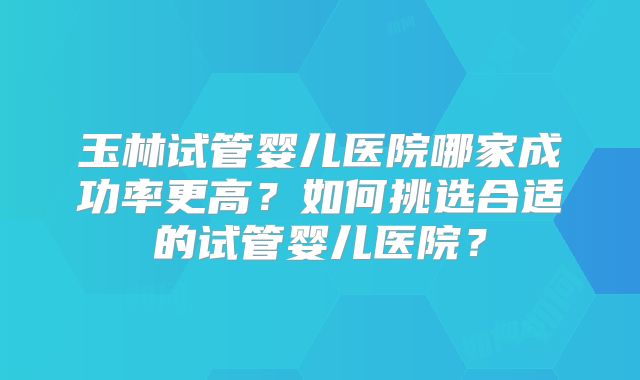玉林试管婴儿医院哪家成功率更高?如何挑选合适的试管婴儿医院?
