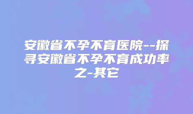 安徽省不孕不育医院--探寻安徽省不孕不育成功率之-其它