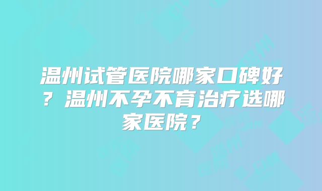 温州试管医院哪家口碑好？温州不孕不育治疗选哪家医院？